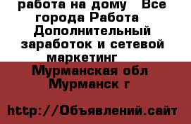 работа на дому - Все города Работа » Дополнительный заработок и сетевой маркетинг   . Мурманская обл.,Мурманск г.